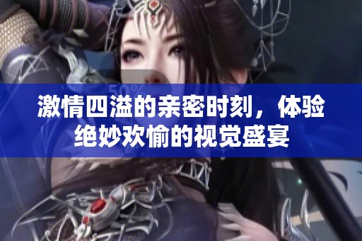 激情四溢的亲密时刻，体验绝妙欢愉的视觉盛宴