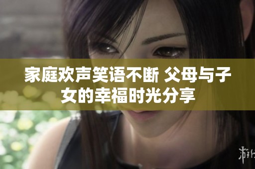 家庭欢声笑语不断 父母与子女的幸福时光分享