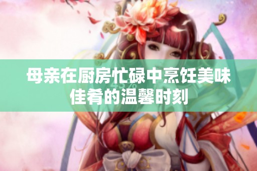 母亲在厨房忙碌中烹饪美味佳肴的温馨时刻