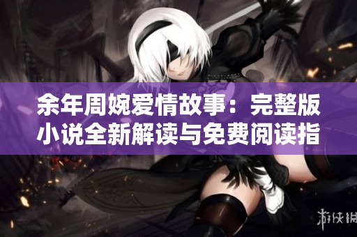 余年周婉爱情故事：完整版小说全新解读与免费阅读指南