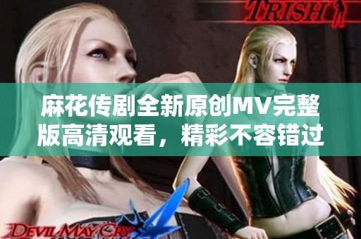 麻花传剧全新原创MV完整版高清观看，精彩不容错过
