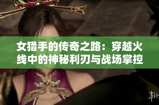 女猎手的传奇之路：穿越火线中的神秘利刃与战场掌控技巧