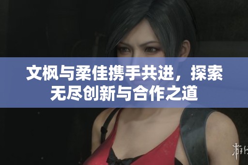 文枫与柔佳携手共进，探索无尽创新与合作之道
