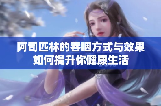阿司匹林的吞咽方式与效果如何提升你健康生活