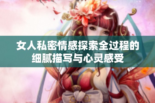 女人私密情感探索全过程的细腻描写与心灵感受