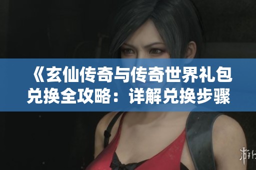 《玄仙传奇与传奇世界礼包兑换全攻略：详解兑换步骤与技巧》