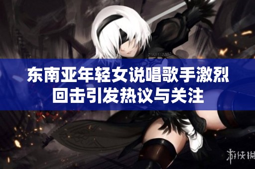 东南亚年轻女说唱歌手激烈回击引发热议与关注