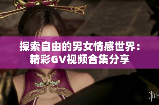 探索自由的男女情感世界：精彩GV视频合集分享