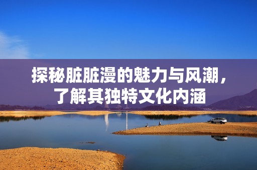 探秘脏脏漫的魅力与风潮，了解其独特文化内涵