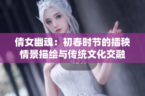 倩女幽魂：初春时节的插秧情景描绘与传统文化交融