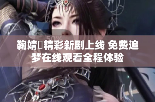 鞠婧祎精彩新剧上线 免费追梦在线观看全程体验