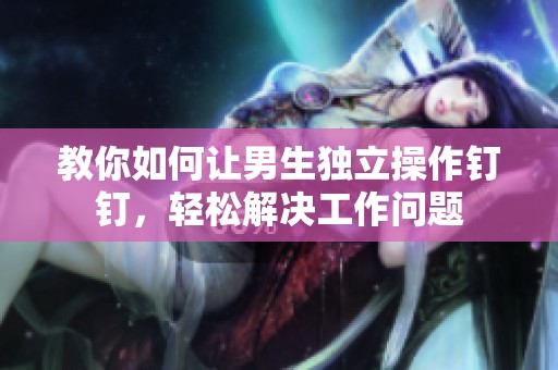 教你如何让男生独立操作钉钉，轻松解决工作问题