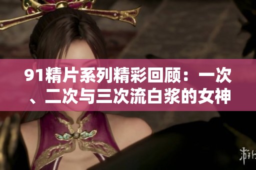 91精片系列精彩回顾：一次、二次与三次流白浆的女神们