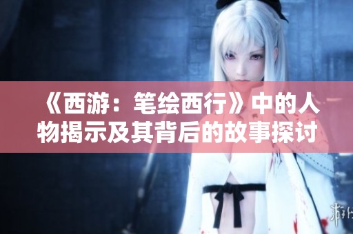《西游：笔绘西行》中的人物揭示及其背后的故事探讨