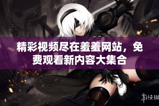 精彩视频尽在羞羞网站，免费观看新内容大集合