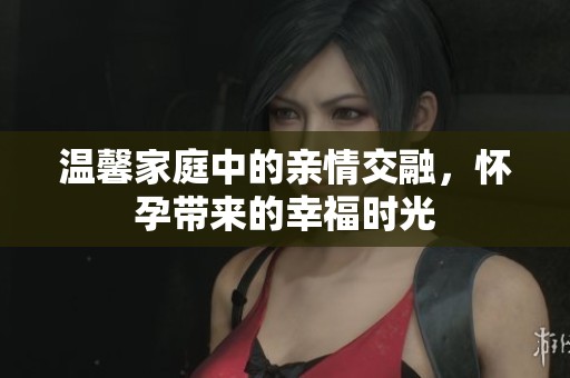 温馨家庭中的亲情交融，怀孕带来的幸福时光