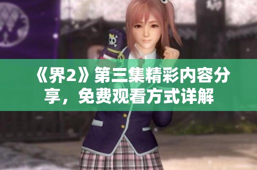 《界2》第三集精彩内容分享，免费观看方式详解