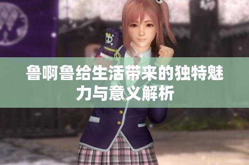 鲁啊鲁给生活带来的独特魅力与意义解析