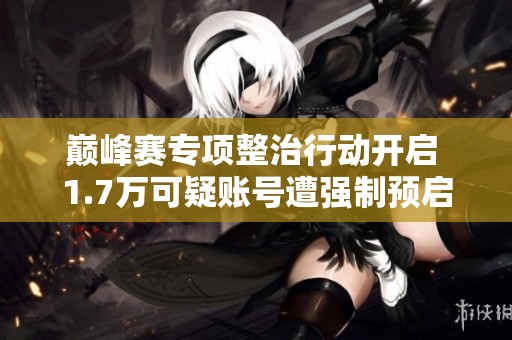 巅峰赛专项整治行动开启 1.7万可疑账号遭强制预启动处理