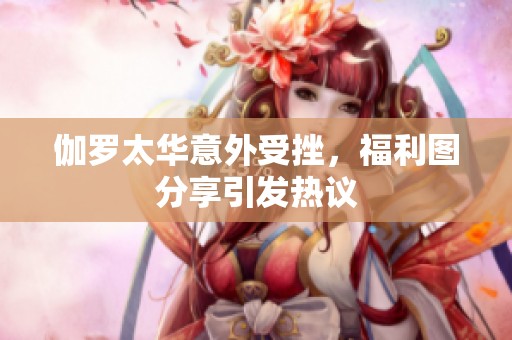 伽罗太华意外受挫，福利图分享引发热议