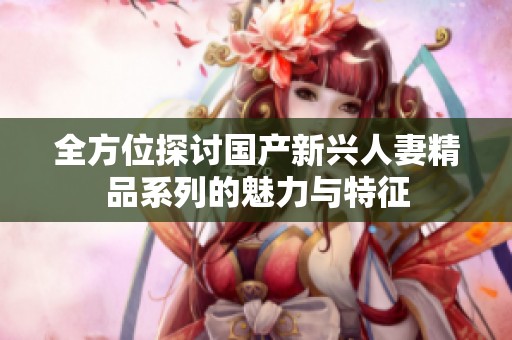 全方位探讨国产新兴人妻精品系列的魅力与特征