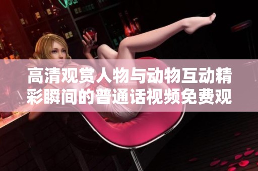 高清观赏人物与动物互动精彩瞬间的普通话视频免费观看