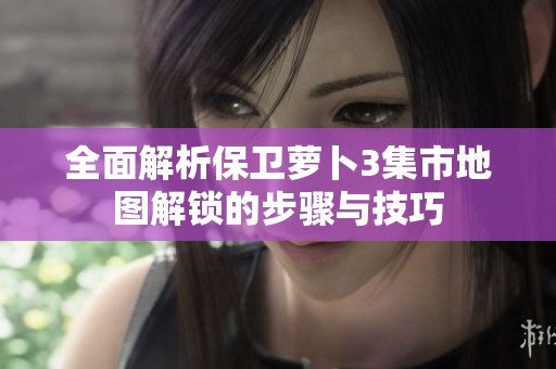 全面解析保卫萝卜3集市地图解锁的步骤与技巧
