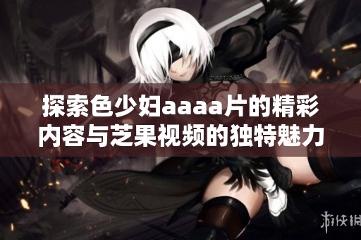 探索色少妇aaaa片的精彩内容与芝果视频的独特魅力