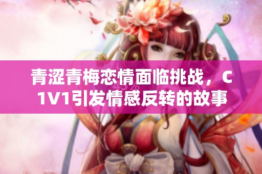 青涩青梅恋情面临挑战，C1V1引发情感反转的故事