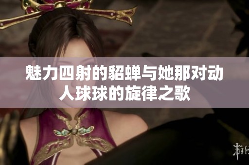 魅力四射的貂蝉与她那对动人球球的旋律之歌