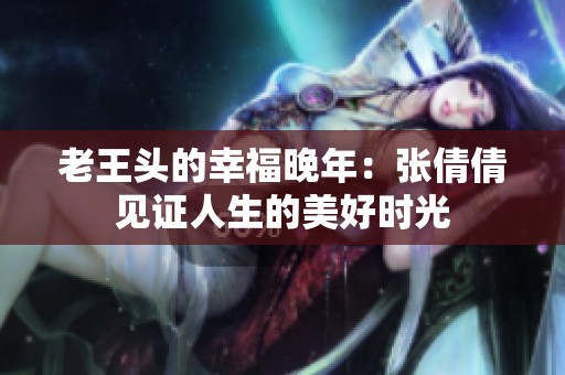 老王头的幸福晚年：张倩倩见证人生的美好时光