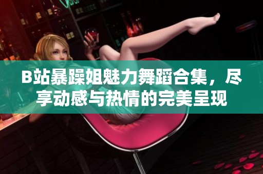 B站暴躁姐魅力舞蹈合集，尽享动感与热情的完美呈现