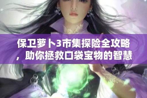 保卫萝卜3市集探险全攻略，助你拯救口袋宝物的智慧宝典