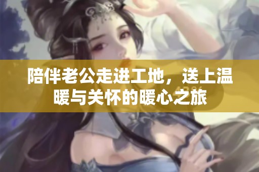 陪伴老公走进工地，送上温暖与关怀的暖心之旅