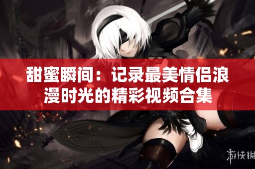 甜蜜瞬间：记录最美情侣浪漫时光的精彩视频合集