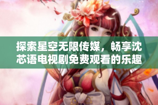 探索星空无限传媒，畅享沈芯语电视剧免费观看的乐趣