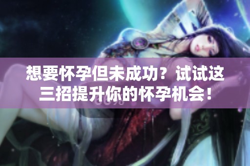 想要怀孕但未成功？试试这三招提升你的怀孕机会！
