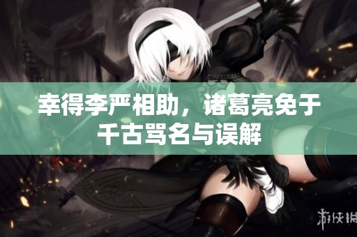 幸得李严相助，诸葛亮免于千古骂名与误解