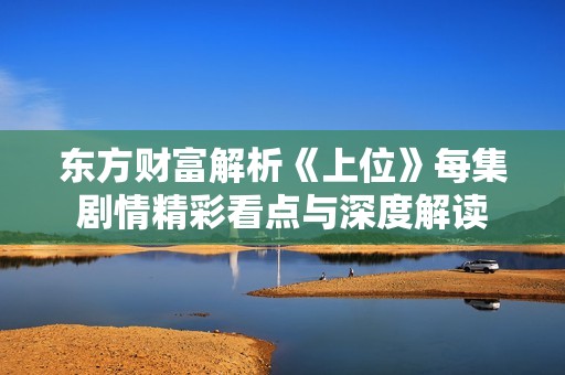 东方财富解析《上位》每集剧情精彩看点与深度解读