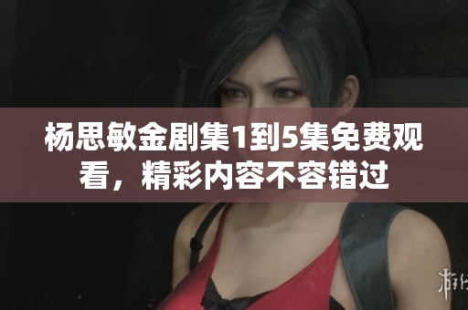 杨思敏金剧集1到5集免费观看，精彩内容不容错过
