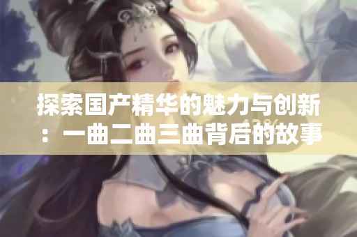 探索国产精华的魅力与创新：一曲二曲三曲背后的故事