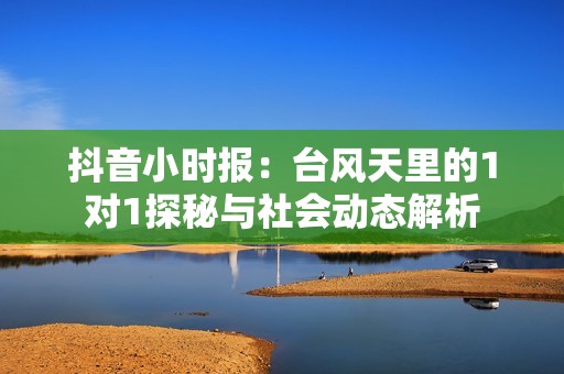 抖音小时报：台风天里的1对1探秘与社会动态解析