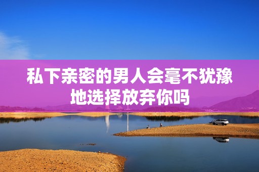 私下亲密的男人会毫不犹豫地选择放弃你吗