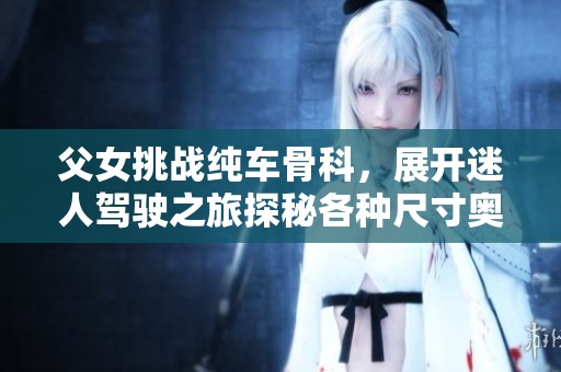 父女挑战纯车骨科，展开迷人驾驶之旅探秘各种尺寸奥秘