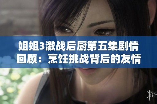 姐姐3激战后厨第五集剧情回顾：烹饪挑战背后的友情与竞争