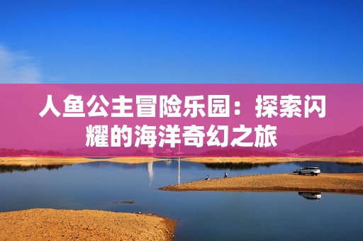 人鱼公主冒险乐园：探索闪耀的海洋奇幻之旅