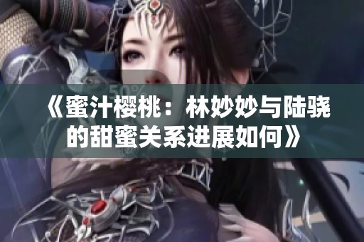 《蜜汁樱桃：林妙妙与陆骁的甜蜜关系进展如何》