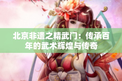 北京非遗之精武门：传承百年的武术辉煌与传奇