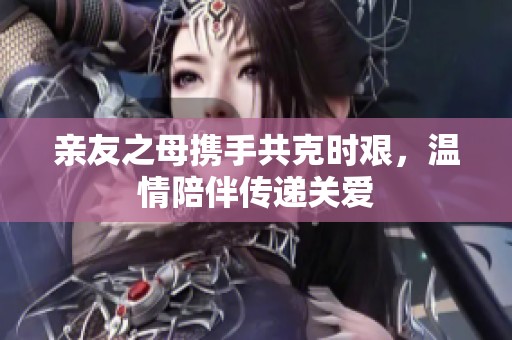 亲友之母携手共克时艰，温情陪伴传递关爱