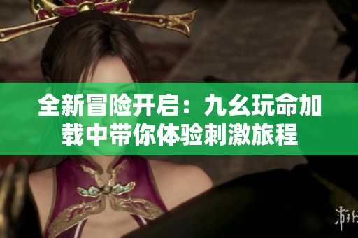 全新冒险开启：九幺玩命加载中带你体验刺激旅程